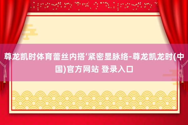 尊龙凯时体育蕾丝内搭‘紧密显脉络-尊龙凯龙时(中国)官方网站 登录入口