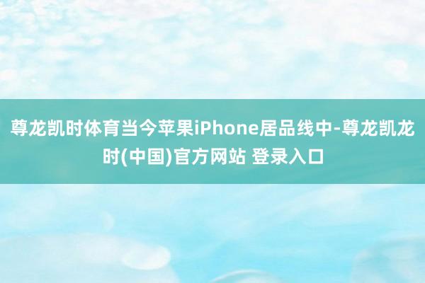 尊龙凯时体育当今苹果iPhone居品线中-尊龙凯龙时(中国)官方网站 登录入口