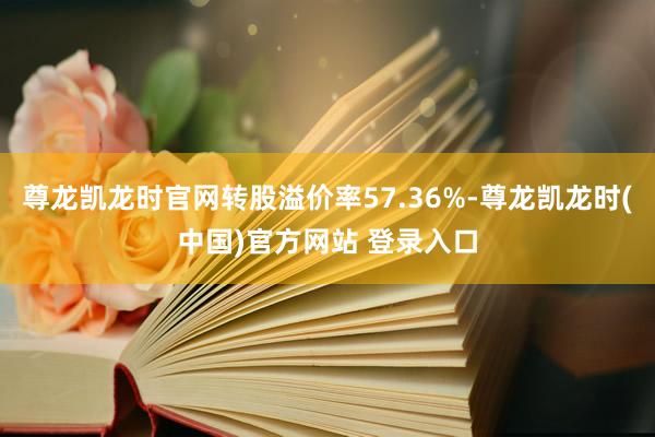尊龙凯龙时官网转股溢价率57.36%-尊龙凯龙时(中国)官方网站 登录入口