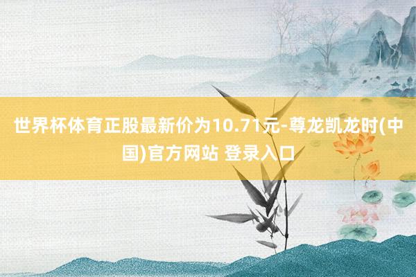 世界杯体育正股最新价为10.71元-尊龙凯龙时(中国)官方网站 登录入口
