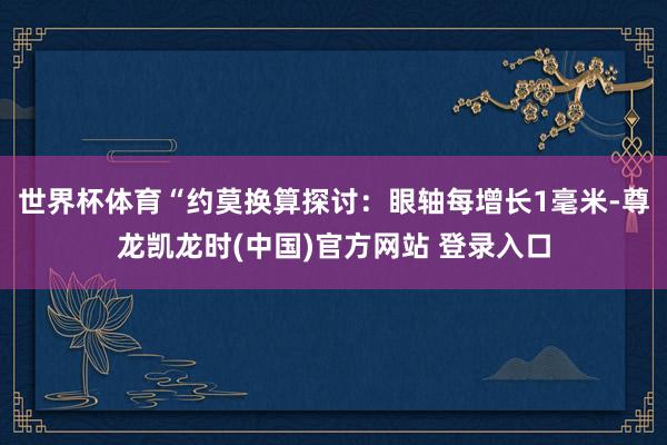 世界杯体育“约莫换算探讨：眼轴每增长1毫米-尊龙凯龙时(中国)官方网站 登录入口