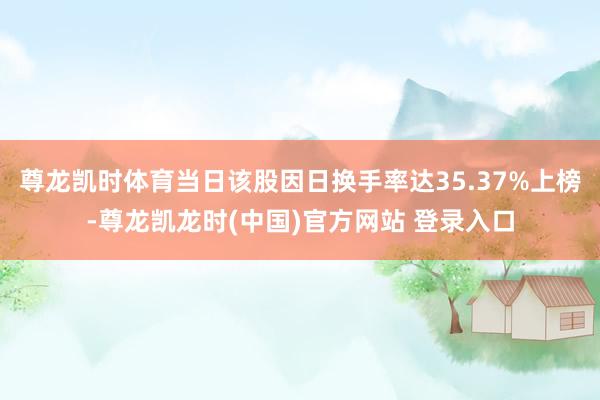 尊龙凯时体育当日该股因日换手率达35.37%上榜-尊龙凯龙时(中国)官方网站 登录入口