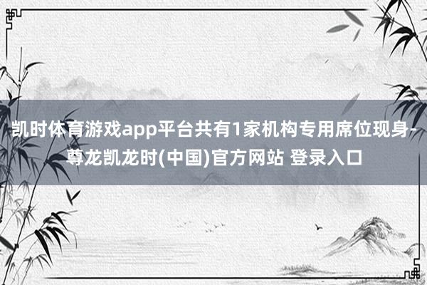 凯时体育游戏app平台共有1家机构专用席位现身-尊龙凯龙时(中国)官方网站 登录入口