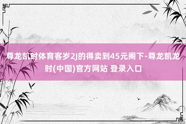 尊龙凯时体育客岁2J的得卖到45元阁下-尊龙凯龙时(中国)官方网站 登录入口