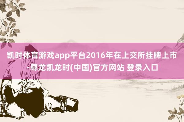 凯时体育游戏app平台2016年在上交所挂牌上市-尊龙凯龙时(中国)官方网站 登录入口