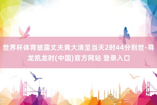 世界杯体育披露丈夫黄大清至当天2时44分别世-尊龙凯龙时(中国)官方网站 登录入口