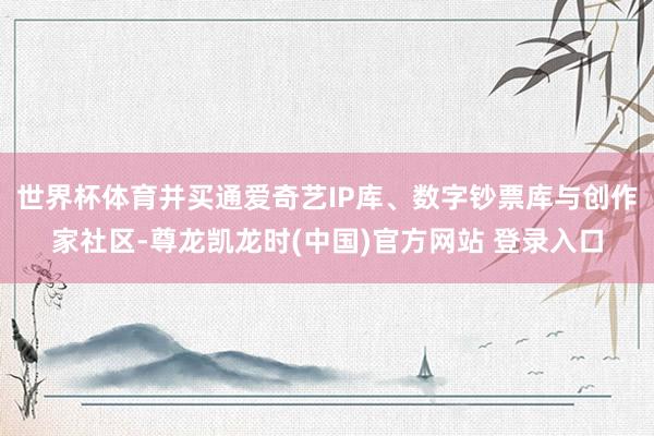 世界杯体育并买通爱奇艺IP库、数字钞票库与创作家社区-尊龙凯龙时(中国)官方网站 登录入口