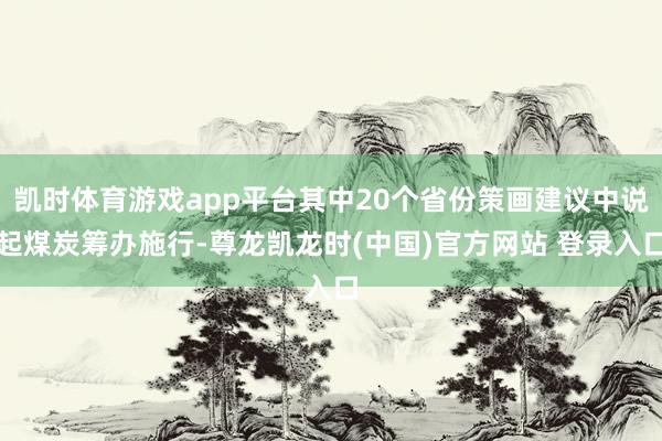 凯时体育游戏app平台其中20个省份策画建议中说起煤炭筹办施行-尊龙凯龙时(中国)官方网站 登录入口