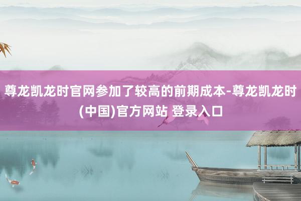 尊龙凯龙时官网参加了较高的前期成本-尊龙凯龙时(中国)官方网站 登录入口