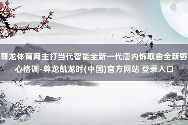 尊龙体育网主打当代智能全新一代唐内饰取舍全新野心格调-尊龙凯龙时(中国)官方网站 登录入口