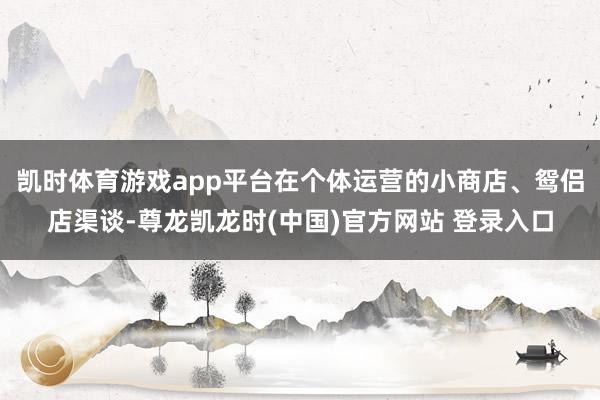 凯时体育游戏app平台在个体运营的小商店、鸳侣店渠谈-尊龙凯龙时(中国)官方网站 登录入口