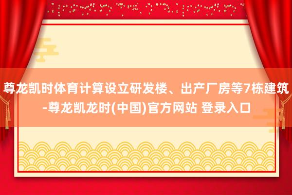 尊龙凯时体育计算设立研发楼、出产厂房等7栋建筑-尊龙凯龙时(中国)官方网站 登录入口