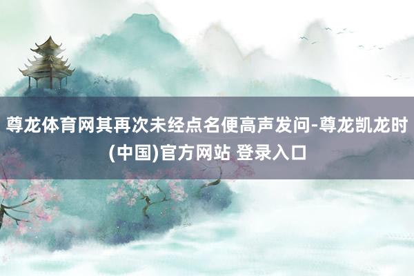 尊龙体育网其再次未经点名便高声发问-尊龙凯龙时(中国)官方网站 登录入口