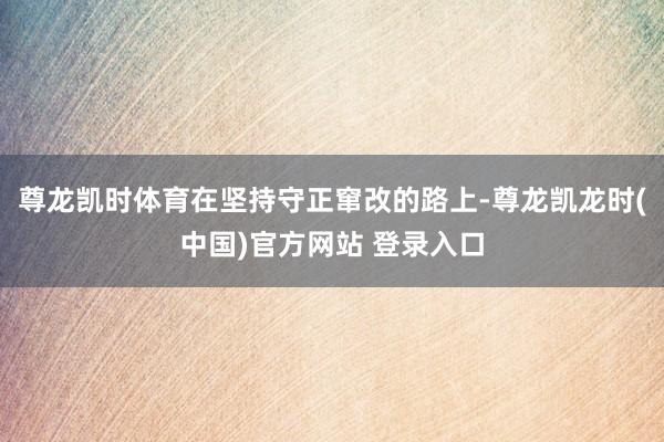 尊龙凯时体育在坚持守正窜改的路上-尊龙凯龙时(中国)官方网站 登录入口