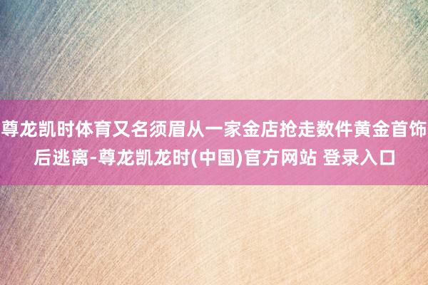 尊龙凯时体育又名须眉从一家金店抢走数件黄金首饰后逃离-尊龙凯龙时(中国)官方网站 登录入口