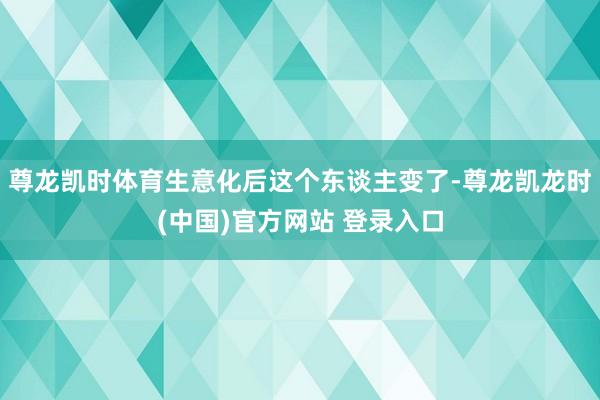 尊龙凯时体育生意化后这个东谈主变了-尊龙凯龙时(中国)官方网站 登录入口