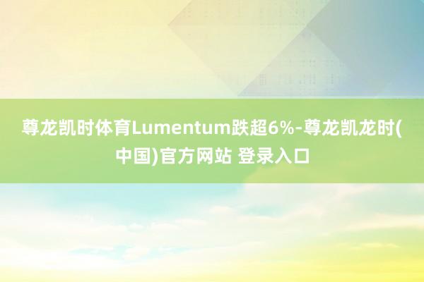 尊龙凯时体育Lumentum跌超6%-尊龙凯龙时(中国)官方网站 登录入口