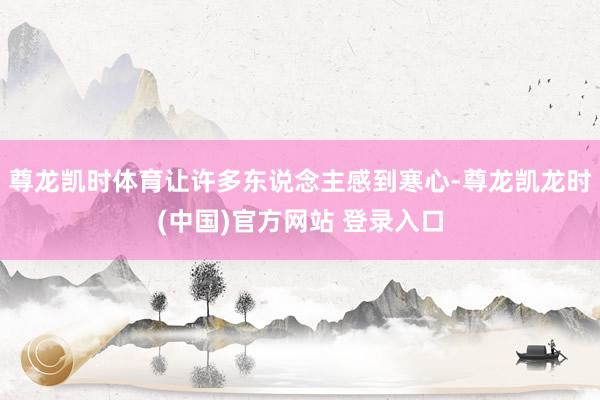 尊龙凯时体育让许多东说念主感到寒心-尊龙凯龙时(中国)官方网站 登录入口